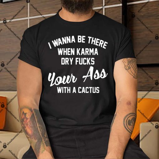 I-Wanna-Be-There-When-Karma-Dry-Fucks-Your-Ass-With-A-Cactus-Shirt